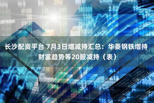 长沙配资平台 7月3日增减持汇总：华菱钢铁增持 财富趋势等20股减持（表）
