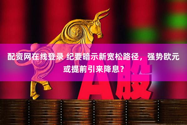 配资网在线登录 纪要暗示新宽松路径，强势欧元或提前引来降息？