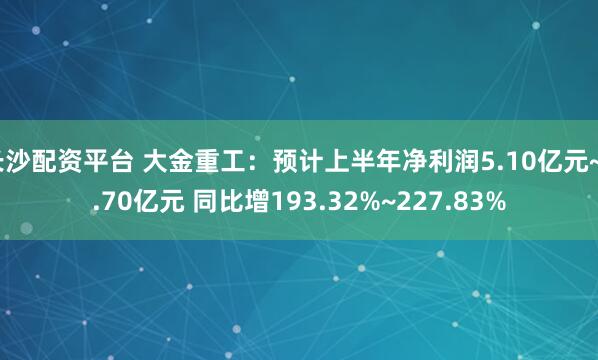 长沙配资平台 大金重工：预计上半年净利润5.10亿元~5.70亿元 同比增193.32%~227.83%