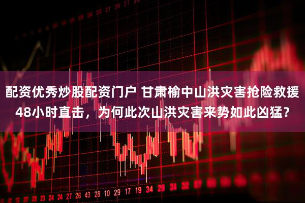 配资优秀炒股配资门户 甘肃榆中山洪灾害抢险救援48小时直击，为何此次山洪灾害来势如此凶猛？