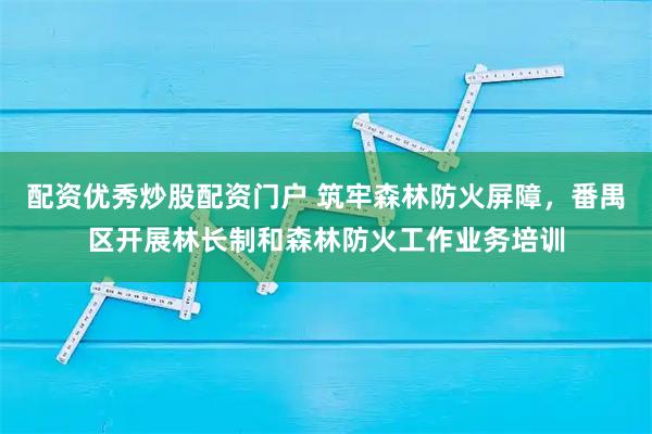 配资优秀炒股配资门户 筑牢森林防火屏障，番禺区开展林长制和森林防火工作业务培训