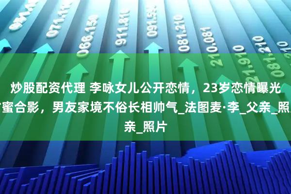 炒股配资代理 李咏女儿公开恋情，23岁恋情曝光甜蜜合影，男友家境不俗长相帅气_法图麦·李_父亲_照片