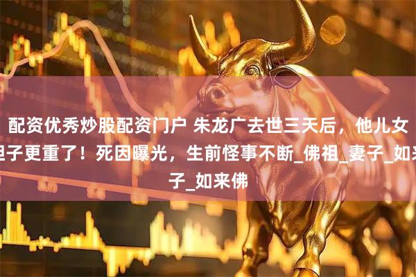 配资优秀炒股配资门户 朱龙广去世三天后，他儿女们担子更重了！死因曝光，生前怪事不断_佛祖_妻子_如来佛