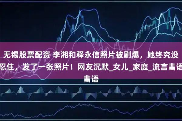 无锡股票配资 李湘和释永信照片被刷爆，她终究没忍住，发了一张照片！网友沉默_女儿_家庭_流言蜚语