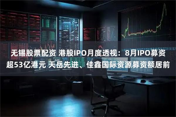 无锡股票配资 港股IPO月度透视：8月IPO募资超53亿港元 天岳先进、佳鑫国际资源募资额居前
