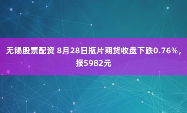 无锡股票配资 8月28日瓶片期货收盘下跌0.76%，报5982元