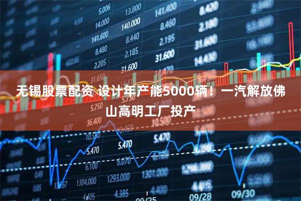 无锡股票配资 设计年产能5000辆！一汽解放佛山高明工厂投产