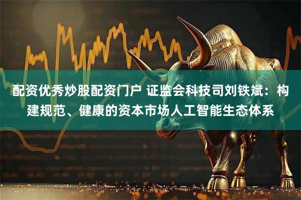 配资优秀炒股配资门户 证监会科技司刘铁斌：构建规范、健康的资本市场人工智能生态体系