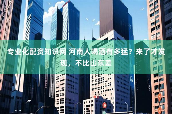 专业化配资知识网 河南人喝酒有多猛？来了才发现，不比山东差