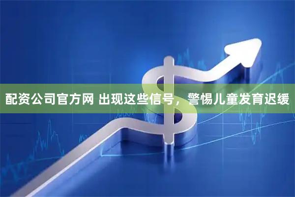 配资公司官方网 出现这些信号，警惕儿童发育迟缓