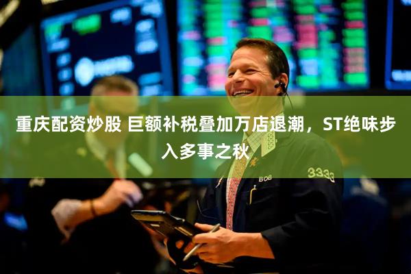 重庆配资炒股 巨额补税叠加万店退潮，ST绝味步入多事之秋
