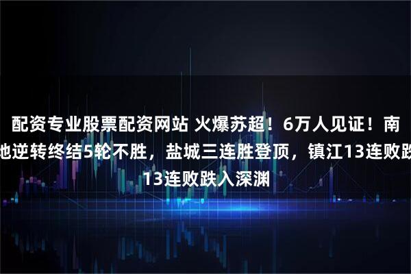 配资专业股票配资网站 火爆苏超！6万人见证！南京队绝地逆转终结5轮不胜，盐城三连胜登顶，镇江13连败跌入深渊